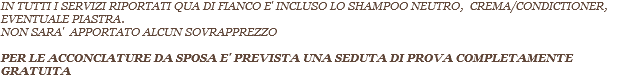 IN TUTTI I SERVIZI RIPORTATI QUA DI FIANCO E' INCLUSO LO SHAMPOO NEUTRO, CREMA/CONDICTIONER, EVENTUALE PIASTRA. NON SARA' APPORTATO ALCUN SOVRAPPREZZO PER LE ACCONCIATURE DA SPOSA E' PREVISTA UNA SEDUTA DI PROVA COMPLETAMENTE GRATUITA